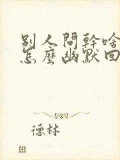 别人问干啥呢该怎么幽默回复