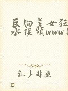 巨胸美女狂喷奶水视频www网站