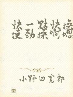 快一点快操快点使劲操啊嗯嗯啊嗯啊用力插