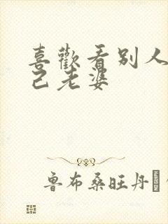 喜欢看别人操自己老婆