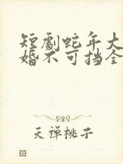 短剧蛇年大吉之婚不可挡全集