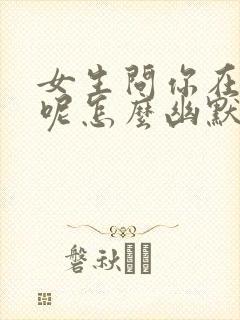 女生问你在干嘛呢怎么幽默回复