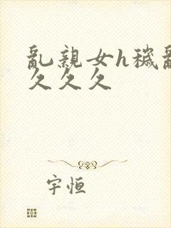 乱亲女h秽乱长久久久