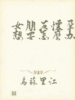 女朋友怀孕了不想要怎么办