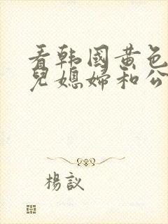 看韩国黄色伦理儿媳妇和公公搞