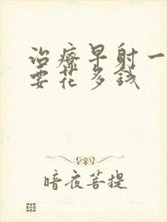 治疗早射一般需要花多钱