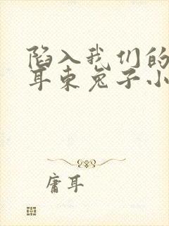 陷入我们的热恋耳东兔子小说全本免费阅读