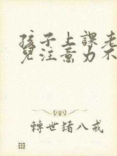 孩子上课老走神儿注意力不集中