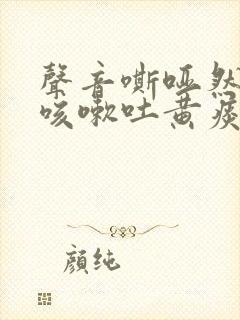 声音嘶哑然后又咳嗽吐黄痰