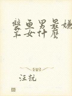 双鱼男最嫌弃白羊女什么