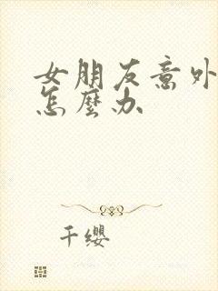 女朋友意外怀孕怎么办