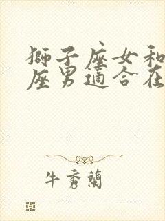 狮子座女和摩羯座男适合在一起吗