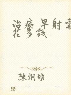 治疗 早射需要花多钱封面