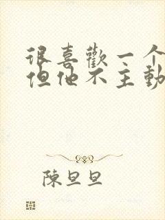 很喜欢一个男人但他不主动联系我