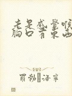 老是感觉喉咙和胸口有东西堵很是难受