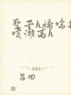 圣子h娇喘抽搐喷潮高h