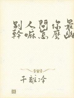 别人问你最近在干嘛怎么幽默回答封面