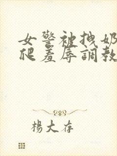 女警被拽奶头跪爬羞辱调教的小说