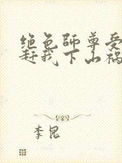 绝色师尊受不了赶我下山祸害师姐