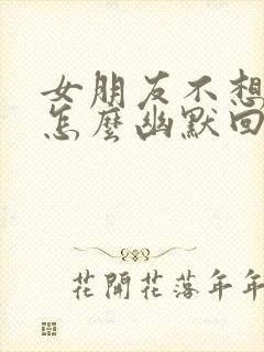 女朋友不想理你怎么幽默回复?