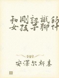 和刚认识的相亲女孩子聊什么