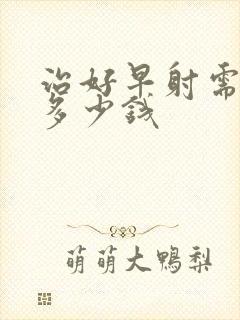 治好早射需要花多少钱