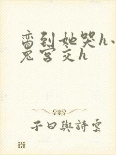 脔到她哭h小白兔宫交h