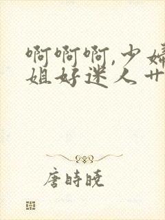 啊啊啊,少妇姐姐好迷人艹起来就是爽