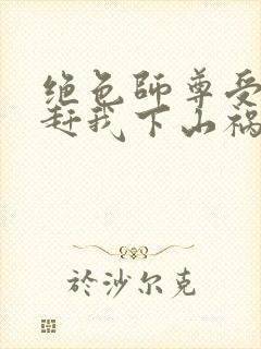 绝色师尊受不了赶我下山祸害师姐小说