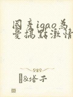 国产igao为爱搞点激情