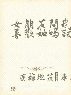 女朋友问我真的喜欢她吗该怎么回答