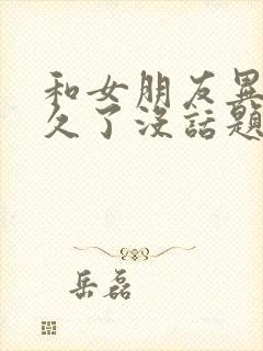 和女朋友异地恋久了没话题了应该怎么办