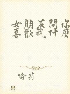 女朋友问你到底喜欢我什么怎么回答