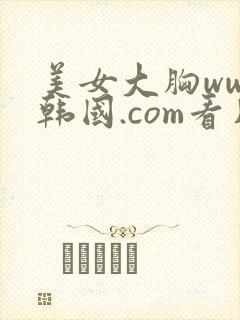 美女大胸www韩国.com看片