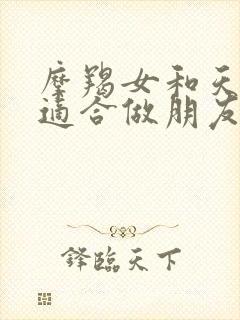 摩羯女和天秤女适合做朋友吗