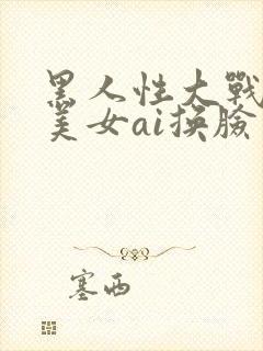 黑人性大战欧洲美女ai换脸