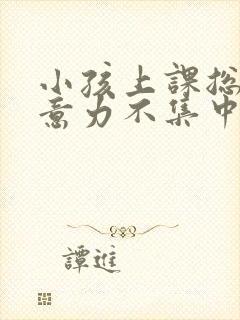 小孩上课总是注意力不集中怎么办