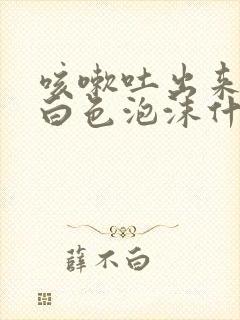 咳嗽吐出来的痰白色泡沫什么原因?