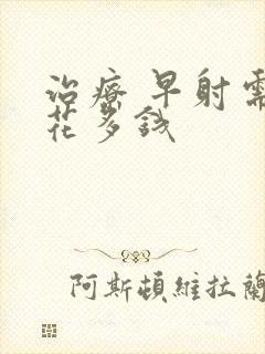 治疗 早射需要花多钱