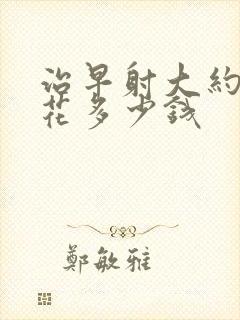 治早射大约需要花多少钱