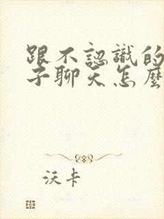 跟不认识的女孩子聊天怎么找话题