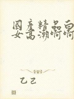 国产精品白丝美女高潮啊啊啊