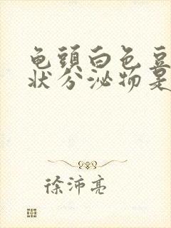 龟头白色豆腐渣状分泌物是怎么回事