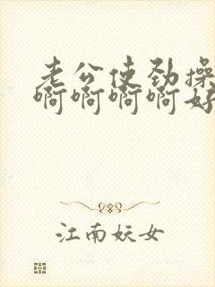 老公使劲操我啊啊啊啊啊好舒服好爽