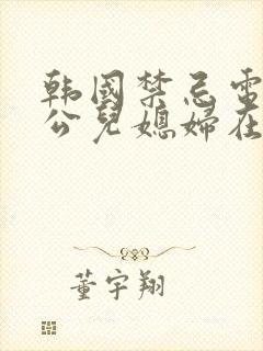 韩国禁忌电影公公儿媳妇在线观看