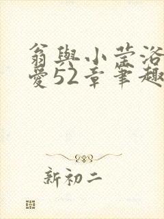 翁与小莹浴室欢爱52章笔趣阁