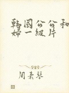 韩国公公和儿媳妇一级片