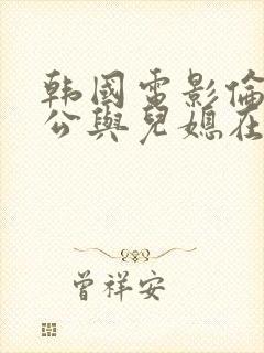 韩国电影伦理公公与儿媳在线播放