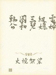 韩国三级电影公公和儿媳妇