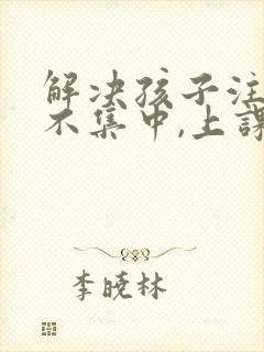 解决孩子注意力不集中,上课老走神